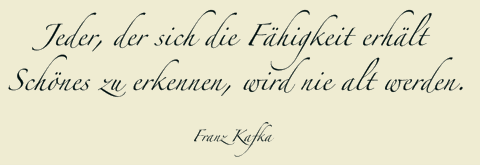 Jeder, der sich die Fähigkeit erhält Schönes zu erkennen, wird nie alt werden. Franz Kafka